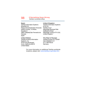 Page 9898If Something Goes Wrong
Toshiba’s worldwide offices
For more information on additional Toshiba worldwide 
locations, please visit: www.toshiba.co.jp/index.htm.
Spain
Toshiba Information Systems 
(España) S.A.
Parque Empresarial San Fernando
Edificio Europa, 1a Planta 
Escalera A
28831 (Madrid) San Fernando de 
Henares
Spain
United Kingdom
Toshiba Information Systems 
(U.K) Ltd.
Toshiba Court
Weybridge Business Park 
Addlestone Road
Weybridge, Surrey KT15 2UL
United Kingdom
United States
Toshiba America...