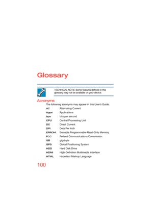 Page 100100
Glossary
TECHNICAL NOTE: Some features defined in this 
glossary may not be available on your device.
Acronyms
The following acronyms may appear in this User’s Guide.
AC Alternating Current
AppsApplications
bps bits per second
CPU Central Processing Unit
DC Direct Current
DPI Dots Per Inch
EPROMErasable Programmable Read-Only Memory
FCC Federal Communications Commission
GB gigabyte
GPSGlobal Positioning System
HDD Hard Disk Drive
HDMI High-Definition Multimedia Interface
HTMLHypertext Markup Language 