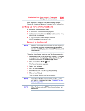 Page 101101Exploring Your Computer’s Features
Setting up for communications
In the Windows® Store you can search for and browse 
thousands of apps, all grouped into easy to find categories.
Setting up for communications
To connect to the Internet you need:
❖A browser or communications program 
❖An Internet Service Provider (ISP) or online service if you 
plan to use the Internet 
❖A way to connect to the ISP (for example 
Wi-Fi
®/broadband connection, etc.)
Connect to the Internet
Wireless connectivity and some...