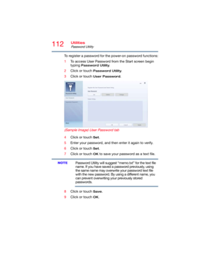 Page 112112Utilities
Password Utility
To register a password for the power-on password functions:
1To access User Password from the Start screen begin 
typing 
Password Utility.
2Click or touch 
Password Utility.
3Click or touch 
User Password.
 (Sample Image) User Password tab
4Click or touch Set.
5Enter your password, and then enter it again to verify.
6Click or touch 
Set.
7Click or touch 
OK to save your password as a text file.
Password Utility will suggest “memo.txt” for the text file 
name. If you have...