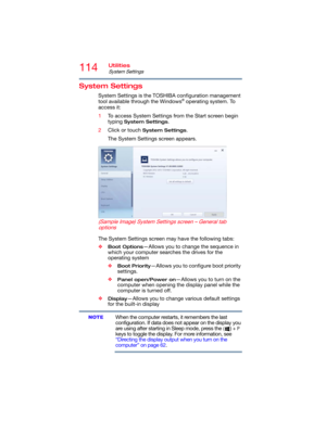 Page 114114Utilities
System Settings
System Settings
System Settings is the TOSHIBA configuration management 
tool available through the Windows® operating system. To 
access it:
1To access System Settings from the Start screen begin 
typing 
System Settings.
2Click or touch 
System Settings.
The System Settings screen appears.
   (Sample Image) System Settings screen – General tab 
options
The System Settings screen may have the following tabs:
❖
Boot Options—Allows you to change the sequence in 
which your...