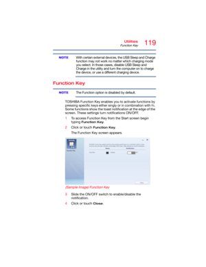 Page 119119Utilities
Function Key
With certain external devices, the USB Sleep and Charge 
function may not work no matter which charging mode 
you select. In those cases, disable USB Sleep and 
Charge in the utility and turn the computer on to charge 
the device, or use a different charging device.
Function Key
The Function option is disabled by default.
TOSHIBA Function Key enables you to activate functions by 
pressing specific keys either singly or in combination with 
Fn. 
Some functions show the toast...