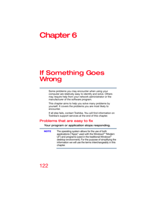 Page 122122
Chapter 6
If Something Goes 
Wron g
Some problems you may encounter when using your 
computer are relatively easy to identify and solve. Others 
may require help from your network administrator or the 
manufacturer of the software program.
This chapter aims to help you solve many problems by 
yourself. It covers the problems you are most likely to 
encounter.
If all else fails, contact Toshiba. You will find information on 
Toshiba’s support services at the end of this chapter. 
Problems that are...