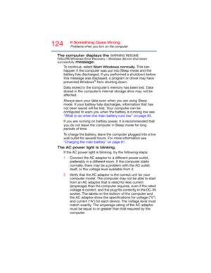Page 124124If Something Goes Wrong
Problems when you turn on the computer
The computer displays the WARNING RESUME 
FAILURE/Windows Error Recovery – Windows did not shut down 
successfully
 message.
To continue, select 
Start Windows normally. This can 
happen if the computer was put into Sleep mode and the 
battery has discharged. If you performed a shutdown before 
this message was displayed, a program or driver may have 
prevented Windows
® from shutting down.
Data stored in the computer’s memory has been...