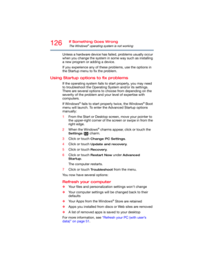 Page 126126If Something Goes Wrong
The Windows® operating system is not working
Unless a hardware device has failed, problems usually occur 
when you change the system in some way such as installing 
a new program or adding a device.
If you experience any of these problems, use the options in 
the Startup menu to fix the problem.
Using Startup options to fix problems
If the operating system fails to start properly, you may need 
to troubleshoot the Operating System and/or its settings. 
There are several options...