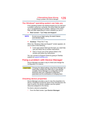 Page 129129If Something Goes Wrong
Fixing a problem with Device Manager
The Windows® operating system can help you
If the operating system has started properly but you still have 
a problem using your computer, the online Help can assist 
you in troubleshooting the problem. Getting to the online 
Help will differ depending on which interface you are in:
❖
Start screen—Type Help and Support
As soon as you begin typing, the search feature 
automatically begins.
❖
Desktop—Press the F1 key
When the “Windows Help and...
