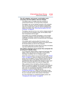 Page 131131If Something Goes Wrong
Power and the batteries
The AC adaptor and power cord/cable work 
correctly, but the battery will not charge.
The battery does not charge while the computer is 
consuming full power. Try turning off the computer.
The battery may not be inserted correctly in the computer. 
Turn off the computer, remove the battery (if applicable), 
clean the contacts with a soft dry cloth (if necessary) and 
replace the battery. See “Removing the battery from the 
computer” on page 90.
The...