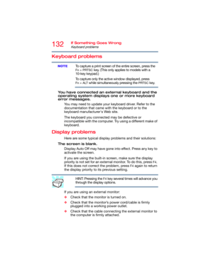 Page 132132If Something Goes Wrong
Keyboard problems
Keyboard problems
To capture a print screen of the entire screen, press the 
Fn + PRTSC key. (This only applies to models with a 
10-key keypad.)
To capture only the active window displayed, press 
Fn + ALT while simultaneously pressing the PRTSC key.
You have connected an external keyboard and the 
operating system displays one or more keyboard 
error messages.
You may need to update your keyboard driver. Refer to the 
documentation that came with the...