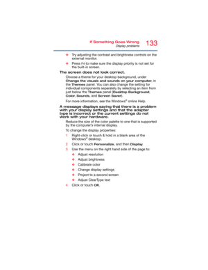 Page 133133If Something Goes Wrong
Display problems
❖Try adjusting the contrast and brightness controls on the 
external monitor.
❖Press 
F4 to make sure the display priority is not set for 
the built-in screen.
The screen does not look correct.
Choose a theme for your desktop background, under 
Change the visuals and sounds on your computer, in 
the 
Themes panel. You can also change the setting for 
individual components separately by selecting an item from 
just below the 
Themes panel (Desktop Background,...