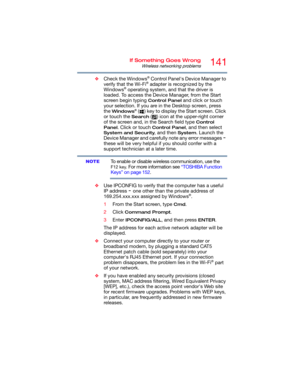 Page 141141If Something Goes Wrong
Wireless networking problems
❖Check the Windows® Control Panel's Device Manager to 
verify that the Wi-Fi® adapter is recognized by the 
Windows® operating system, and that the driver is 
loaded. To access the Device Manager, from the Start 
screen begin typing 
Control Panel and click or touch 
your selection. If you are in the Desktop screen, press 
the 
Windows® ( ) key to display the Start screen. Click 
or touch the 
Search ( ) icon at the upper-right corner 
of the...
