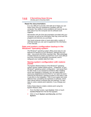 Page 144144If Something Goes Wrong
Develop good computing habits
Read the documentation.
It is very difficult to provide a fail-safe set of steps you can 
follow every time you experience a problem with the 
computer. Your ability to solve problems will improve as you 
learn about how the computer and its software work 
together.
Get familiar with all of the documentation provided with your 
computer, as well as the information that may come with the 
programs and devices you purchase.
Your local computer store...