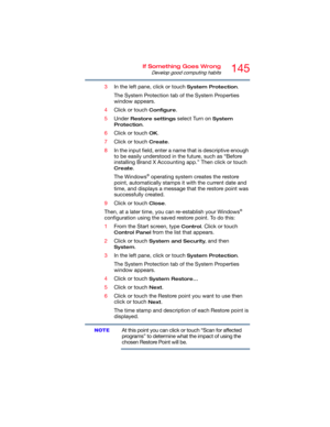 Page 145145If Something Goes Wrong
Develop good computing habits
3In the left pane, click or touch System Protection.
The System Protection tab of the System Properties 
window appears.
4Click or touch 
Configure.
5Under 
Restore settings select Turn on System 
Protection
.
6Click or touch 
OK.
7Click or touch 
Create.
8In the input field, enter a name that is descriptive enough 
to be easily understood in the future, such as “Before 
installing Brand X Accounting app.” Then click or touch 
Create.
The Windows
®...