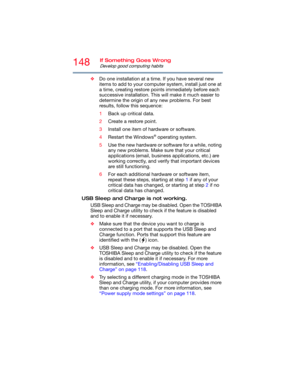 Page 148148If Something Goes Wrong
Develop good computing habits
❖Do one installation at a time. If you have several new 
items to add to your computer system, install just one at 
a time, creating restore points immediately before each 
successive installation. This will make it much easier to 
determine the origin of any new problems. For best 
results, follow this sequence:
1Back up critical data.
2Create a restore point.
3Install one item of hardware or software.
4Restart the Windows
® operating system.
5Use...