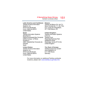 Page 151151If Something Goes Wrong
Toshiba’s worldwide offices
For more information on additional Toshiba worldwide 
locations, please visit: www.toshiba.co.jp/index.htm.
Latin America and Caribbean
Toshiba America Information 
Systems, Inc.
9740 Irvine Boulevard
Irvine, California 92618
United States
Mexico
Toshiba de México S.A. de C.V.
Sierra Candela No.111, 6to. Piso 
Col. Lomas de Chapultepec.
CP 11000 Mexico, DF.
Spain
Toshiba Information Systems 
(España) S.A.
Parque Empresarial San Fernando
Edificio...