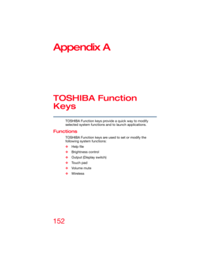 Page 152152
5.375 x 8.375 ver 2.3
Appendix A
TOSHIBA Function 
Keys
TOSHIBA Function keys provide a quick way to modify 
selected system functions and to launch applications.
Functions
TOSHIBA Function keys are used to set or modify the 
following system functions:
❖Help file
❖Brightness control
❖Output (Display switch)
❖Touch pad
❖Volume mute
❖Wireless  