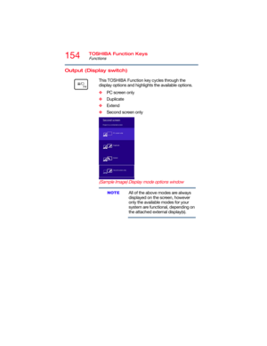 Page 154154TOSHIBA Function Keys
Functions
5.375 x 8.375 ver 2.3
Output (Display switch) 
      This TOSHIBA Function key cycles through the 
display options and highlights the available options.
❖PC screen only
❖Duplicate
❖Extend
❖Second screen only
(Sample Image) Display mode options window
All of the above modes are always 
displayed on the screen, however 
only the available modes for your 
system are functional, depending on 
the attached external display(s).
NOTE 