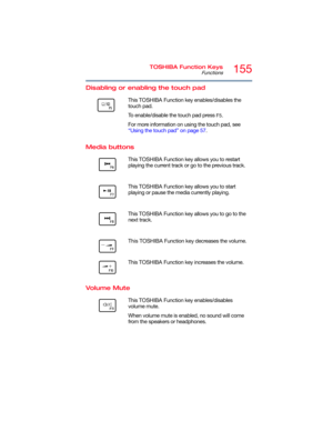 Page 155155TOSHIBA Function Keys
Functions
5.375 x 8.375 ver 2.3
Disabling or enabling the touch pad
Media buttons
Volume Mute
      This TOSHIBA Function key enables/disables the 
touch pad.
To enable/disable the touch pad press 
F5.
For more information on using the touch pad, see 
“Using the touch pad” on page 57.
        This TOSHIBA Function key allows you to restart 
playing the current track or go to the previous track.
        This TOSHIBA Function key allows you to start 
playing or pause the media...