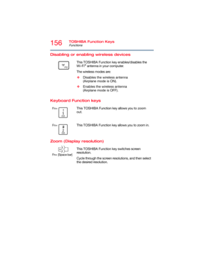 Page 156156TOSHIBA Function Keys
Functions
5.375 x 8.375 ver 2.3
Disabling or enabling wireless devices
Keyboard Function keys
Zoom (Display resolution)
       This TOSHIBA Function key enables/disables the 
Wi-Fi® antenna in your computer.
The wireless modes are:
❖Disables the wireless antenna 
(Airplane mode is ON).
❖Enables the wireless antenna 
(Airplane mode is OFF).
Fn+ This TOSHIBA Function key allows you to zoom 
out.
Fn+ This TOSHIBA Function key allows you to zoom in.
       
Fn+
 [Space bar]
This...
