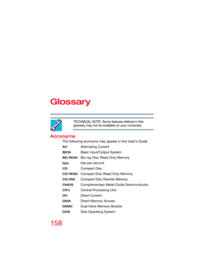 Page 158158
Glossary
TECHNICAL NOTE: Some features defined in this 
glossary may not be available on your computer.
Acronyms
The following acronyms may appear in this User’s Guide.
ACAlternating Current
BIOSBasic Input/Output System
BD-ROMBlu-ray Disc Read-Only Memory
bpsbits per second
CDCompact Disc
CD-ROMCompact Disc Read-Only Memory
CD-RWCompact Disc Rewrite Memory
CMOSComplementary Metal-Oxide Semiconductor
CPUCentral Processing Unit
DCDirect Current
DMADirect Memory Access
DIMMDual Inline Memory Module...
