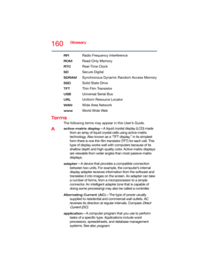 Page 160160Glossary
RFIRadio Frequency Interference
ROMRead-Only Memory
RTCReal-Time Clock
SDSecure Digital
SDRAMSynchronous Dynamic Random Access Memory
SSDSolid State Drive
TFTThin Film Transistor
USBUniversal Serial Bus
URLUniform Resource Locator
WANWide Area Network
wwwWo r l d W i d e  We b
Te r m s
The following terms may appear in this User’s Guide.
Aactive-matrix display—A liquid crystal display (LCD) made 
from an array of liquid crystal cells using active-matrix 
technology. Also known as a “TFT...