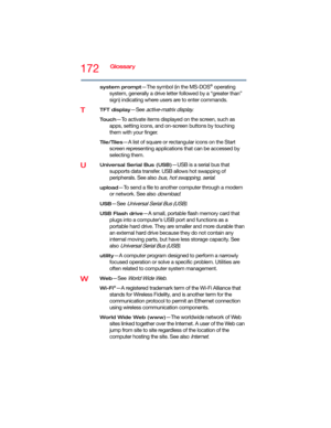 Page 172172Glossary
system prompt—The symbol (in the MS-DOS® operating 
system, generally a drive letter followed by a “greater than” 
sign) indicating where users are to enter commands.
TTFT display—See active-matrix display.
To u c h—To activate items displayed on the screen, such as 
apps, setting icons, and on-screen buttons by touching 
them with your finger.
Tile/Tiles—A list of square or rectangular icons on the Start 
screen representing applications that can be accessed by 
selecting them.
UUniversal...