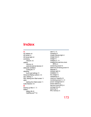 Page 173173
Index
A
AC adaptor 40
AC power 81
AC power light 40
accessing
network 102
adding
memory 46
optional external devices 45
adequate ventilation
cooling fan 39
adjusting
touch pad settings 59
Advanced Startup options 126
app, starting 71
App, starting from Start screen 71
apps
starting from Start screen 71
audio features 102
B
backing up files 67, 72
battery
battery life 80
Call2Recycle™ 94care 92, 93
changing 89
charge indicator light 41
charge time 81
charger 81
charging 41, 81
charging the real-time...