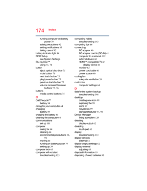 Page 174174Index
running computer on battery 
power 79
safety precautions 92
setting notifications 85
taking care of 92
battery indicator light 84
BIOS Setup
see System Settings
Blu-ray Disc™
using 73, 74
button
eject, optical disc drive 75
mute button 76
next track button 75
play/pause button 75
previous track button 75
volume increase/decrease 
buttons 75, 76
buttons
media control buttons 75
C
Call2Recycle™
battery 94
caring for your computer 64
changing
battery 89
charging the battery 41
cleaning the computer...