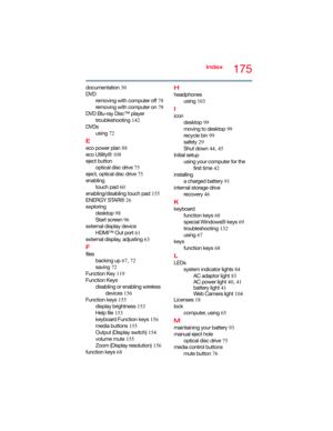 Page 175175Index
documentation 30
DVD
removing with computer off 78
removing with computer on 78
DVD Blu-ray Disc™ player
troubleshooting 142
DVDs
using 72
E
eco power plan 88
eco Utility® 108
eject button
optical disc drive 75
eject, optical disc drive 75
enabling
touch pad 60
enabling/disabling touch pad 155
ENERGY STAR® 26
exploring
desktop 98
Start screen 96
external display device
HDMI™ Out port 61
external display, adjusting 63
F
files
backing up 67, 72
saving 72
Function Key 119
Function Keys
disabling or...