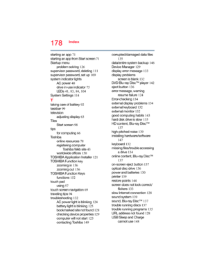 Page 178178Index
starting an app 71
starting an app from Start screen 71
Startup menu
problem solving 126
supervisor password, deleting 111
supervisor password, set up 109
system indicator lights
AC power 40
drive in-use indicator 75
LEDs 41, 83, 84, 104
System Settings 114
T
taking care of battery 92
taskbar 99
television
adjusting display 63
Tiles
Start screen 98
tips
for computing 66
To s h i b a
online resources 78
registering computer
Toshiba Web site 43
worldwide offices 150
TOSHIBA Application Installer...