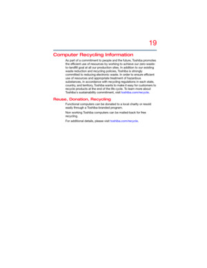 Page 1919
5.375 x 8.375 ver 2.3
Computer Recycling Information
As part of a commitment to people and the future, Toshiba promotes 
the efficient use of resources by working to achieve our zero-waste-
to-landfill goal at all our production sites. In addition to our existing 
waste reduction and recycling policies, Toshiba is strongly 
committed to reducing electronic waste. In order to ensure efficient 
use of resources and appropriate treatment of hazardous 
substances, in accordance with recycling regulations...
