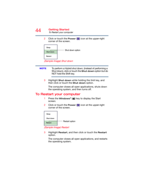 Page 4444Getting Started
To Restart your computer
2Click or touch the Power ( ) icon at the upper-right 
corner of the screen.
  (Sample Image) Shut down
To perform a Hybrid shut down, (instead of performing a 
Shut down), click or touch the 
Shut down option but do 
NOT hold the Shift key.
3Highlight 
Shut down while holding the Shift key, and 
then click or touch the 
Shut down option.
The computer closes all open applications, shuts down 
the operating system, and then turns off.
To Restart your computer...