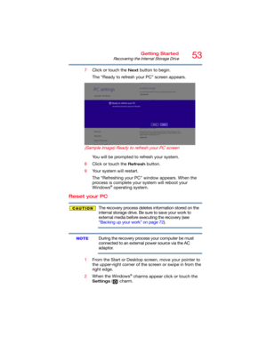 Page 5353Getting Started
Recovering the Internal Storage Drive
7Click or touch the Next button to begin.
The “Ready to refresh your PC” screen appears.
(Sample Image) Ready to refresh your PC screen
You will be prompted to refresh your system.
8Click or touch the 
Refresh button.
9Your system will restart.
The “Refreshing your PC” window appears. When the 
process is complete your system will reboot your 
Windows
® operating system.
Reset your PC
The recovery process deletes information stored on the 
internal...