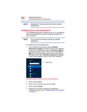 Page 5656Getting Started
Recovering the Internal Storage Drive
Selecting the “Fully clean the drive” option may take 
several hours.
Installing drivers and applications
The TOSHIBA Application Installer allows you to reinstall the 
drivers and applications that were originally bundled with 
your computer.
You must have an Internet connection to reinstall 
applications.
To reinstall drivers and applications:
1From the Start screen begin typing 
TOSHIBA 
Application Installer
 and click or touch your selection....