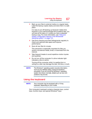 Page 6767Learning the Basics
Using the keyboard
❖Back up your files to external media on a regular basis. 
Label the backup copies clearly and store them in a safe 
place.
It is easy to put off backing up because it takes time. 
However, if your internal storage drive suddenly fails, you 
will lose all the data on it unless you have a separate 
backup copy. For more information, see “Data and 
system configuration backup in the Windows® 
operating system” on page 144.
❖Use Error-checking and Disk Defragmenter...