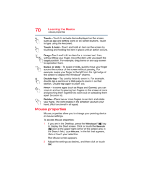 Page 7070Learning the Basics
Mouse properties
To u c h—Touch to activate items displayed on the screen, 
such as app and setting icons or on-screen buttons. Touch 
to type using the keyboard.
Touch & hold—Touch and hold an item on the screen by 
touching and holding the item in place until an action occurs.
Drag—Touch and hold an item for a moment and then, 
without lifting your finger, move the item until you reach the 
target position. For example, drag items on any app screen 
to reposition them.
Swipe or...
