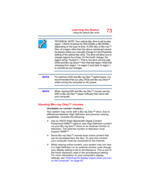 Page 7373Learning the Basics
Using the optical disc drive
TECHNICAL NOTE: Your optical disc drive is set to play 
region 1 (North America) for DVD-ROMs or BD-ROMs, 
depending on the type of drive. A DVD disc or Blu-ray™ 
Disc of a region other than the above mentioned cannot 
be played unless you manually change it in the Properties 
setting of the optical disc drive. The drive will allow you to 
change regions four times. On the fourth change, the 
region will be “locked in.” That is, the drive will only play...