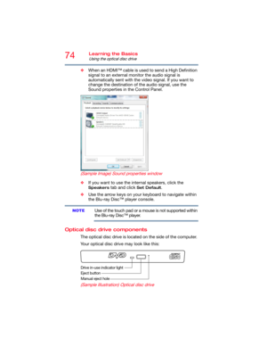 Page 7474Learning the Basics
Using the optical disc drive
❖When an HDMI™ cable is used to send a High Definition 
signal to an external monitor the audio signal is 
automatically sent with the video signal. If you want to 
change the destination of the audio signal, use the 
Sound properties in the Control Panel.
(Sample Image) Sound properties window
❖If you want to use the internal speakers, click the 
Speakers tab and click Set Default.
❖Use the arrow keys on your keyboard to navigate within 
the Blu-ray...