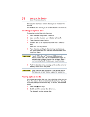 Page 7676Learning the Basics
Using the optical disc drive
The Volume increase button allows you to increase the 
volume.
The 
Mute button allows you to enable/disable volume mute.
Inserting an optical disc 
To insert an optical disc into the drive:
1Make sure the computer is turned on.
2Make sure the drive’s in-use indicator light is off.
3Press the drive’s eject button.
4Hold the disc by its edges and check that it is free of 
dust.
If the disc is dusty, clean it.
5Place the disc carefully in the disc tray,...