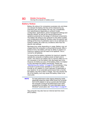 Page 8080Mobile Computing
Running the computer on battery power
Battery Notice
Battery life rating is for comparison purposes only, and does 
not indicate the battery life that will be obtained by any 
individual user. Actual battery life may vary considerably 
from specifications depending on product model, 
configuration, applications, power management settings and 
features utilized, as well as the natural performance 
variations produced by the design of individual components. 
The battery life rating is...