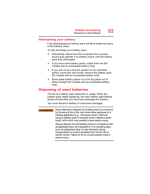 Page 9393Mobile Computing
Disposing of used batteries
Maintaining your battery
Fully discharging your battery pack will allow better accuracy 
of the battery meter.
To fully discharge your battery pack:
❖Periodically, disconnect the computer from a power 
source and operate it on battery power until the battery 
pack fully discharges.
❖If you have extra battery packs, rotate their use (for 
models with an accessible battery only).
❖If you will not be using the system for an extended 
period, more than one...