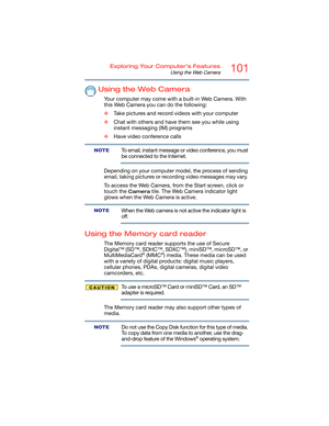 Page 101101Exploring Your Computer’s Features
Using the Web Camera
Using the Web Camera
Your computer may come with a built-in Web Camera. With 
this Web Camera you can do the following:
❖Take pictures and record videos with your computer
❖Chat with others and have them see you while using 
instant messaging (IM) programs
❖Have video conference calls
To email, instant message or video conference, you must 
be connected to the Internet.
Depending on your computer model, the process of sending 
email, taking...