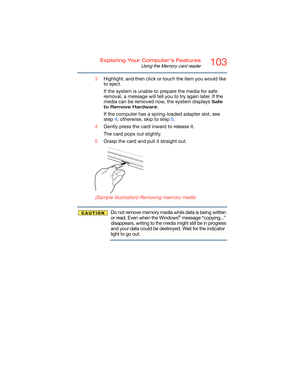 Page 103103Exploring Your Computer’s Features
Using the Memory card reader
3Highlight, and then click or touch the item you would like 
to eject.
If the system is unable to prepare the media for safe 
removal, a message will tell you to try again later. If the 
media can be removed now, the system displays 
Safe 
to Remove Hardware
.
If the computer has a spring-loaded adapter slot, see 
step 4; otherwise, skip to step 5.
4Gently press the card inward to release it.
The card pops out slightly.
5Grasp the card...