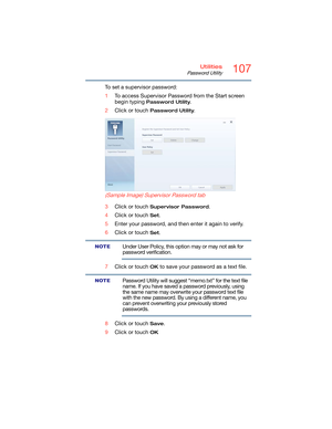 Page 107107Utilities
Password Utility
To set a supervisor password:
1To access Supervisor Password from the Start screen 
begin typing 
Password Utility.
2Click or touch 
Password Utility.
 
(Sample Image) Supervisor Password tab
3Click or touch Supervisor Password.
4Click or touch 
Set.
5Enter your password, and then enter it again to verify.
6Click or touch 
Set.
Under User Policy, this option may or may not ask for 
password verification.
7Click or touch 
OK to save your password as a text file.
Password...