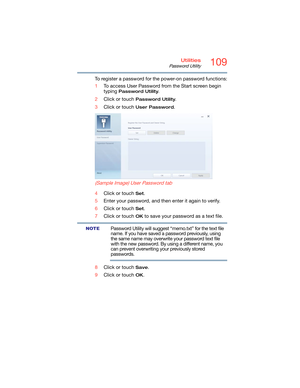 Page 109109Utilities
Password Utility
To register a password for the power-on password functions:
1To access User Password from the Start screen begin 
typing 
Password Utility.
2Click or touch 
Password Utility.
3Click or touch 
User Password.
 
(Sample Image) User Password tab
4Click or touch Set.
5Enter your password, and then enter it again to verify.
6Click or touch 
Set.
7Click or touch 
OK to save your password as a text file.
Password Utility will suggest “memo.txt” for the text file 
name. If you have...