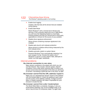 Page 122122If Something Goes Wrong
The Windows® operating system is not working
❖Enable boot logging
Creates a file that lists all the drivers that are installed 
during startup
❖Enable Safe Mode
Starts Windows
® with a minimal set of drivers and 
services. If the computer starts and runs in Safe Mode, 
you will know the Operating System is most likely 
working properly and that you should look to third-party 
applications or drivers for the source of your problem.
❖Disable driver signature enforcement
Allows...