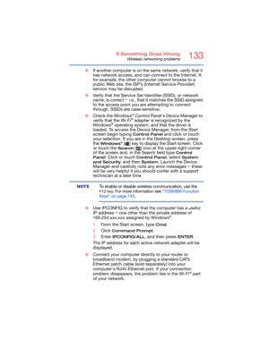 Page 133133If Something Goes Wrong
Wireless networking problems
❖If another computer is on the same network, verify that it 
has network access, and can connect to the Internet. If, 
for example, the other computer cannot browse to a 
public Web site, the ISP’s (Internet Service Provider) 
service may be disrupted.
❖Verify that the Service Set Identifier (SSID), or network 
name, is correct 
- i.e., that it matches the SSID assigned 
to the access point you are attempting to connect 
through. SSIDs are...