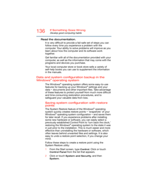 Page 136136If Something Goes Wrong
Develop good computing habits
Read the documentation.
It is very difficult to provide a fail-safe set of steps you can 
follow every time you experience a problem with the 
computer. Your ability to solve problems will improve as you 
learn about how the computer and its software work 
together.
Get familiar with all of the documentation provided with your 
computer, as well as the information that may come with the 
programs and devices you purchase.
Your local computer store...