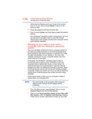 Page 138138If Something Goes Wrong
Develop good computing habits
7Verify that the Restore point you chose is the correct 
one. If it is not, click or touch 
Back to return to the 
previous step.
8Close all programs and save all open files.
9Click or touch 
Finish, and then Ye s to begin the system 
restore.
Yo u r  W i n d o w s
® operating system configuration will now 
be restored to the state it was in when the chosen 
restore point was created, and then the computer will be 
automatically restarted.
Backing...