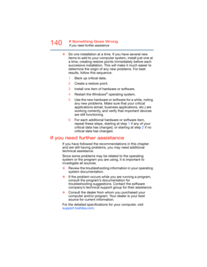 Page 140140If Something Goes Wrong
If you need further assistance
❖Do one installation at a time. If you have several new 
items to add to your computer system, install just one at 
a time, creating restore points immediately before each 
successive installation. This will make it much easier to 
determine the origin of any new problems. For best 
results, follow this sequence:
1Back up critical data.
2Create a restore point.
3Install one item of hardware or software.
4Restart the Windows
® operating system....