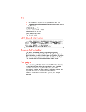 Page 1616
5.375 x 8.375 ver 2.3
3The interference range of this equipment is less than 10m.
4This equipment uses a frequency bandwidth from 2,400 MHz to 
2,483.5 MHz.
3. TOSHIBA Direct PC
Monday – Friday: 10:00 – 17:00
Toll Free Tel: 0120-15-1048
Direct Dial: 03-3457-4850
Fax: 03-3457-4868
VCCI Class B Information
Device Authorization
This device obtains the Technical Regulation Conformity 
Certification and the Technical Conditions Compliance Approval, 
and it belongs to the device class of radio equipment of...